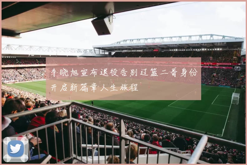 李晓旭宣布退役告别辽篮二哥身份开启新篇章人生旅程