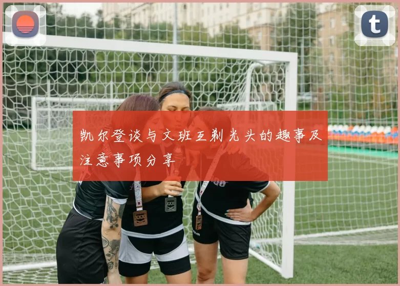 凯尔登谈与文班互剃光头的趣事及注意事项分享