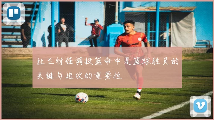 杜兰特强调投篮命中是篮球胜负的关键与进攻的重要性