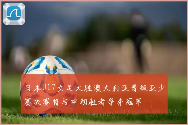日本U17女足大胜澳大利亚晋级亚少赛决赛将与中朝胜者争夺冠军
