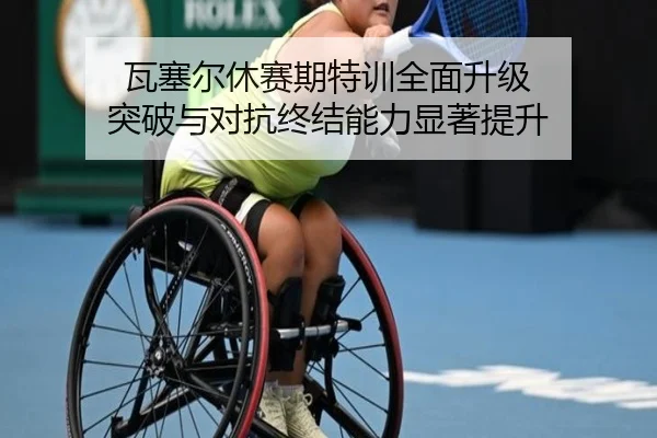瓦塞尔休赛期特训全面升级 突破与对抗终结能力显著提升